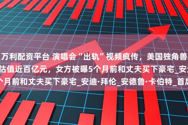 万利配资平台 演唱会“出轨”视频疯传，美国独角兽IT公司CEO辞职！公司估值近百亿元，女方被曝5个月前和丈夫买下豪宅_安迪·拜伦_安德鲁·卡伯特_首席