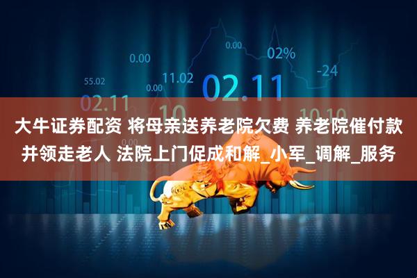 大牛证券配资 将母亲送养老院欠费 养老院催付款并领走老人 法院上门促成和解_小军_调解_服务