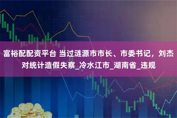 富裕配配资平台 当过涟源市市长、市委书记，刘杰对统计造假失察_冷水江市_湖南省_违规