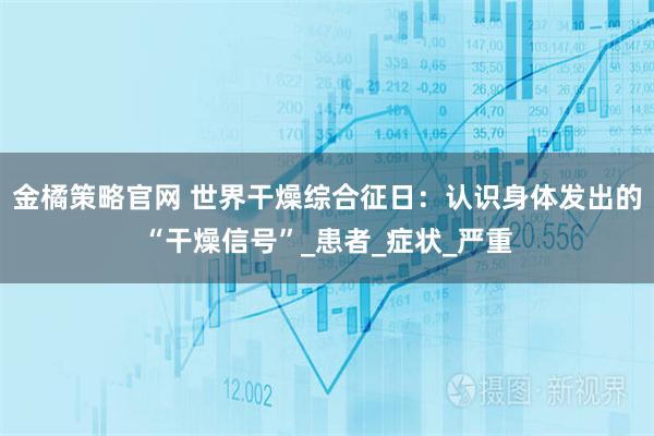 金橘策略官网 世界干燥综合征日：认识身体发出的“干燥信号”_患者_症状_严重