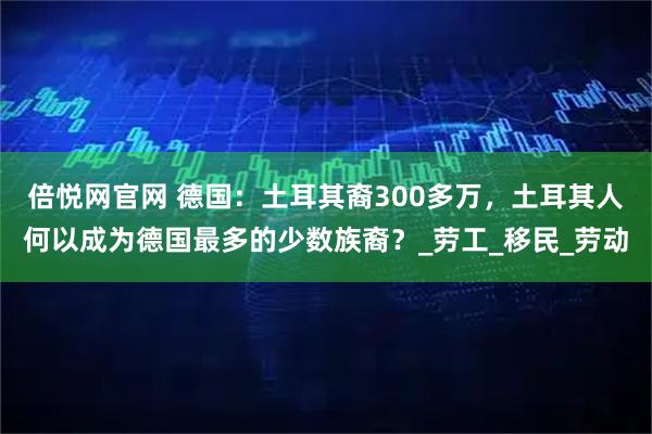 倍悦网官网 德国:土耳其裔300多万,土耳其人何以成为德国最多的少数族裔?_劳工_移民_劳动