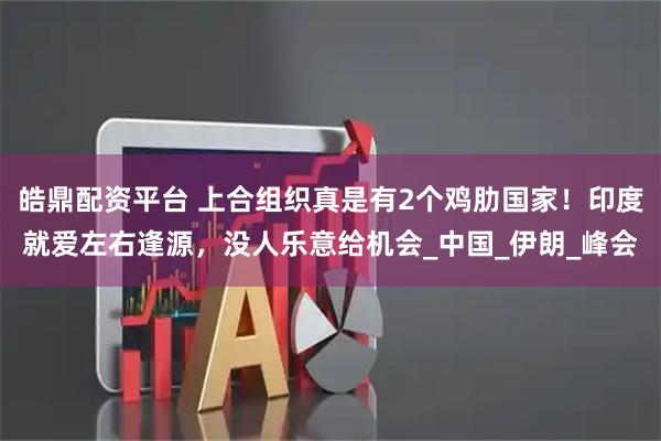 皓鼎配资平台 上合组织真是有2个鸡肋国家！印度就爱左右逢源，没人乐意给机会_中国_伊朗_峰会