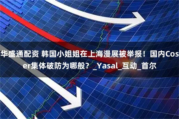 华盛通配资 韩国小姐姐在上海漫展被举报！国内Coser集体破防为哪般？_Yasal_互动_首尔