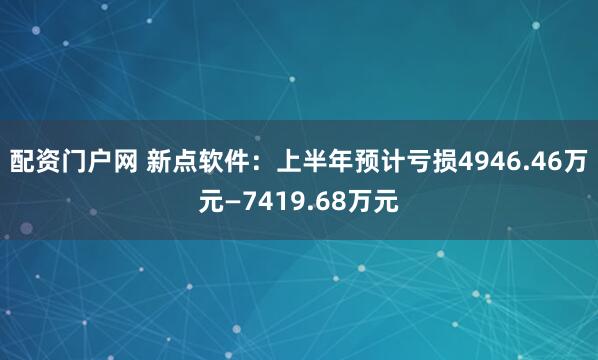 配资门户网 新点软件：上半年预计亏损4946.46万元—7419.68万元
