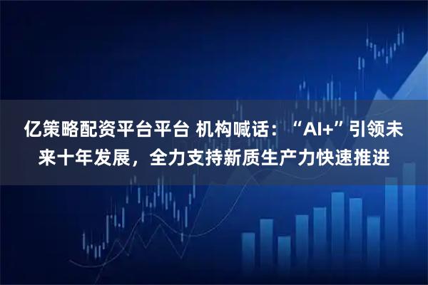 亿策略配资平台平台 机构喊话：“AI+”引领未来十年发展，全力支持新质生产力快速推进