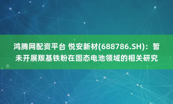 鸿腾网配资平台 悦安新材(688786.SH)：暂未开展羰基铁粉在固态电池领域的相关研究