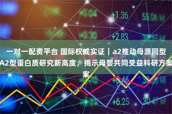 一对一配资平台 国际权威实证｜a2推动母源同型A2型蛋白质研究新高度，揭示母婴共同受益科研方案