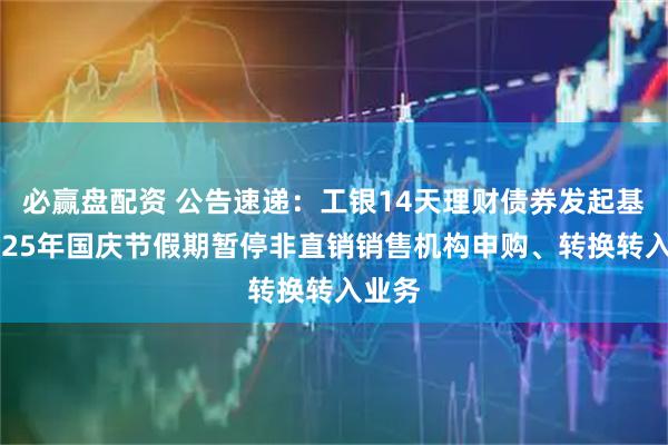 必赢盘配资 公告速递：工银14天理财债券发起基金2025年国庆节假期暂停非直销销售机构申购、转换转入业务