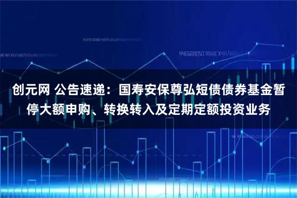创元网 公告速递：国寿安保尊弘短债债券基金暂停大额申购、转换转入及定期定额投资业务