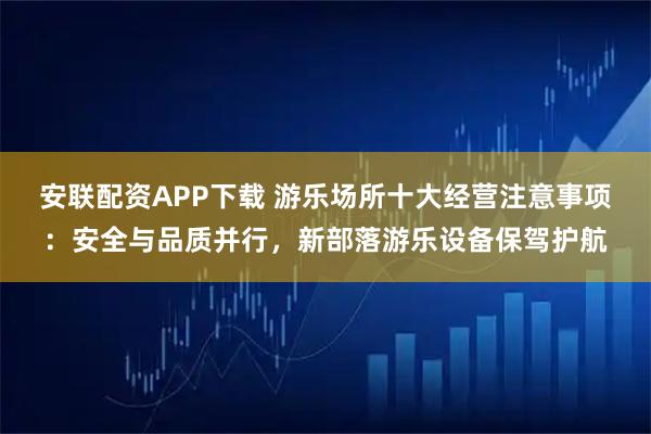安联配资APP下载 游乐场所十大经营注意事项：安全与品质并行，新部落游乐设备保驾护航