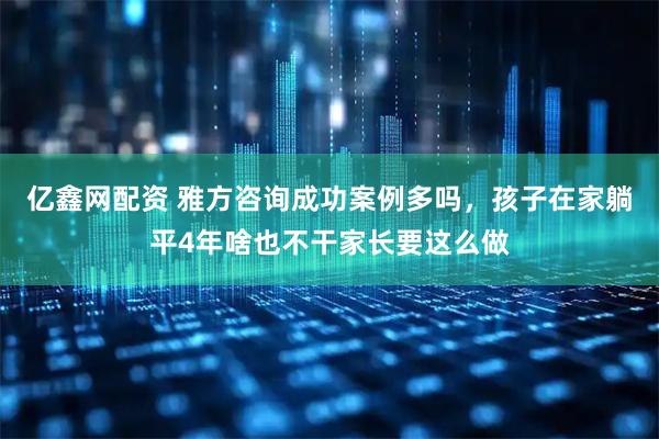 亿鑫网配资 雅方咨询成功案例多吗，孩子在家躺平4年啥也不干家长要这么做