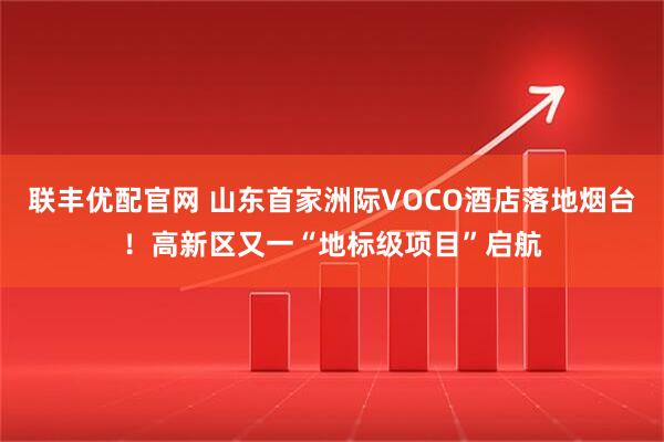 联丰优配官网 山东首家洲际VOCO酒店落地烟台！高新区又一“地标级项目”启航