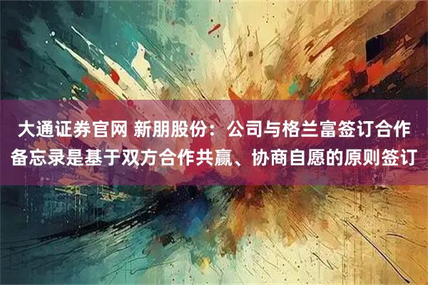 大通证券官网 新朋股份：公司与格兰富签订合作备忘录是基于双方合作共赢、协商自愿的原则签订