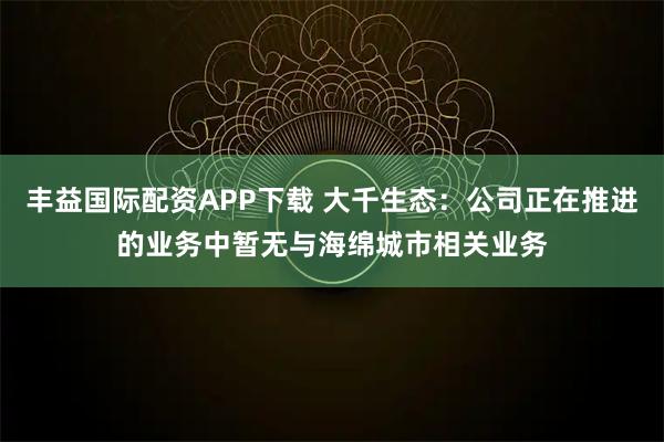 丰益国际配资APP下载 大千生态：公司正在推进的业务中暂无与海绵城市相关业务