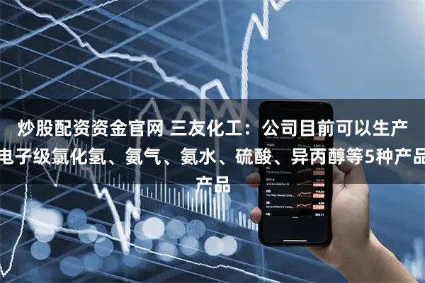 炒股配资资金官网 三友化工：公司目前可以生产电子级氯化氢、氨气、氨水、硫酸、异丙醇等5种产品