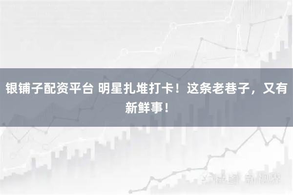 银铺子配资平台 明星扎堆打卡！这条老巷子，又有新鲜事！