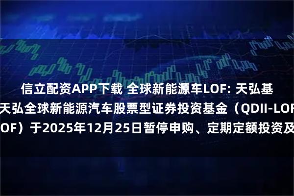 信立配资APP下载 全球新能源车LOF: 天弘基金管理有限公司关于天弘全球新能源汽车股票型证券投资基金（QDII-LOF）于2025年12月25日暂停申购、定期定额投资及赎回业务的公告