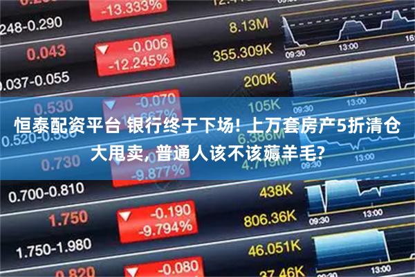 恒泰配资平台 银行终于下场! 上万套房产5折清仓大甩卖, 普通人该不该薅羊毛?