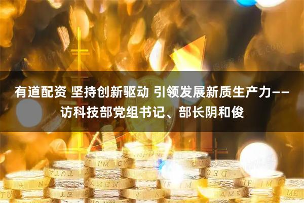 有道配资 坚持创新驱动 引领发展新质生产力——访科技部党组书记、部长阴和俊