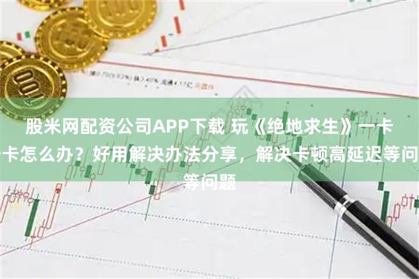 股米网配资公司APP下载 玩《绝地求生》一卡一卡怎么办？好用解决办法分享，解决卡顿高延迟等问题