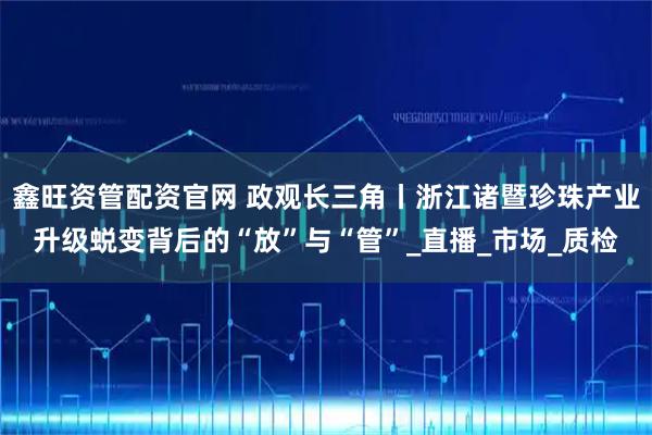 鑫旺资管配资官网 政观长三角丨浙江诸暨珍珠产业升级蜕变背后的“放”与“管”_直播_市场_质检