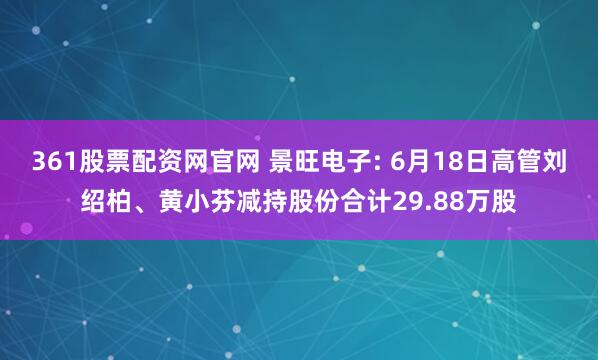 361股票配资网官网 景旺电子: 6月18日高管刘绍柏、黄小芬减持股份合计29.88万股