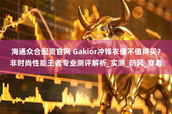 海通众合配资官网 Gakior冲锋衣值不值得买？非时尚性能王者专业测评解析_实测_防风_穿着
