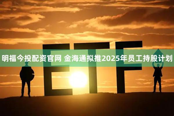 明福今投配资官网 金海通拟推2025年员工持股计划