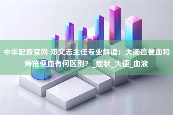中华配资官网 邓文志主任专业解读：大肠癌便血和痔疮便血有何区别？_症状_大便_血液