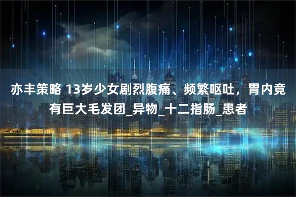 亦丰策略 13岁少女剧烈腹痛、频繁呕吐，胃内竟有巨大毛发团_异物_十二指肠_患者