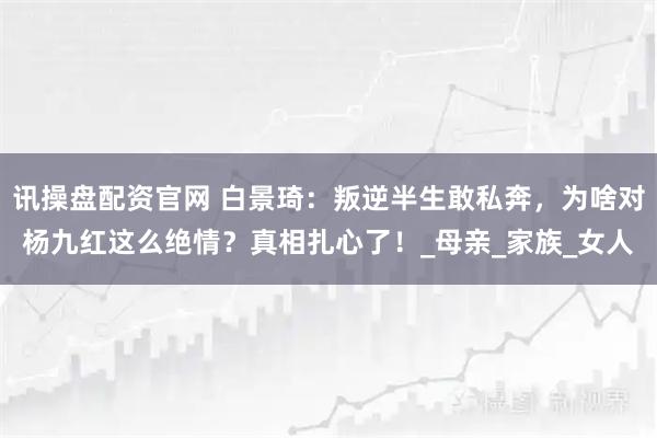 讯操盘配资官网 白景琦：叛逆半生敢私奔，为啥对杨九红这么绝情？真相扎心了！_母亲_家族_女人