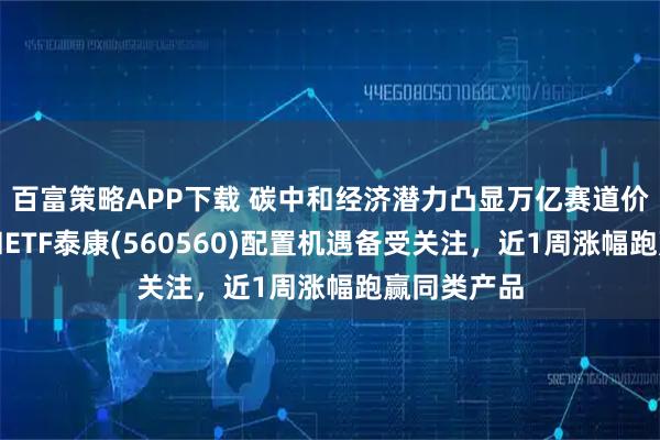 百富策略APP下载 碳中和经济潜力凸显万亿赛道价值，碳中和ETF泰康(560560)配置机遇备受关注，近1周涨幅跑赢同类产品