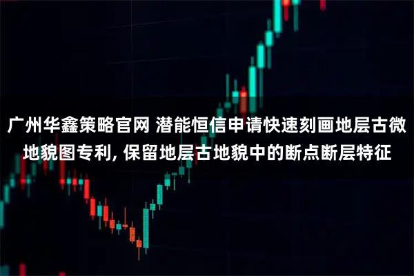 广州华鑫策略官网 潜能恒信申请快速刻画地层古微地貌图专利, 保留地层古地貌中的断点断层特征