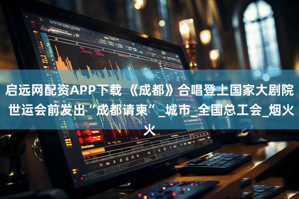 启远网配资APP下载 《成都》合唱登上国家大剧院 世运会前发出“成都请柬”_城市_全国总工会_烟火