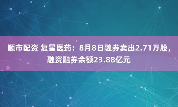 顺市配资 复星医药:8月8日融券卖出2.71万股,融资融券余额23.88亿元