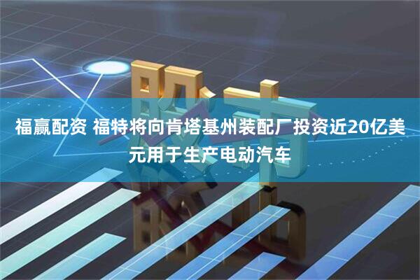 福赢配资 福特将向肯塔基州装配厂投资近20亿美元用于生产电动汽车