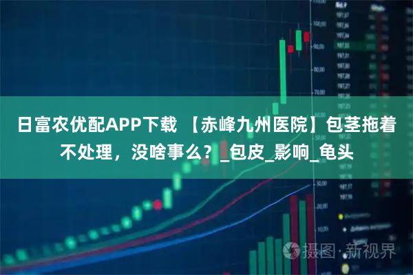 日富农优配APP下载 【赤峰九州医院】包茎拖着不处理,没啥事么?_包皮_影响_龟头