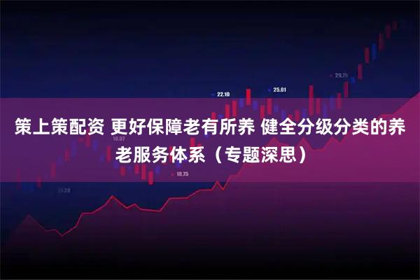 策上策配资 更好保障老有所养 健全分级分类的养老服务体系（专题深思）