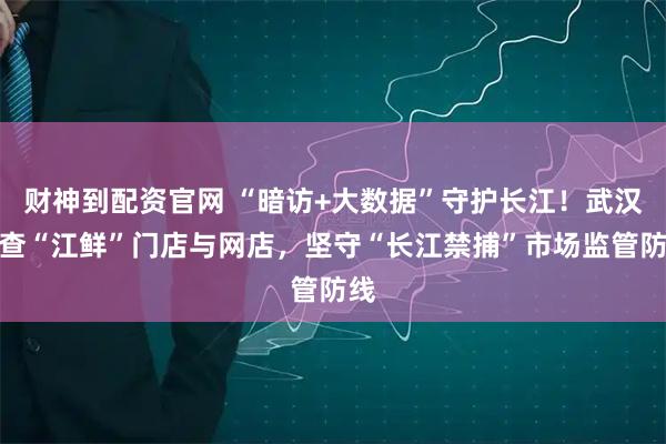 财神到配资官网 “暗访+大数据”守护长江！武汉严查“江鲜”门店与网店，坚守“长江禁捕”市场监管防线