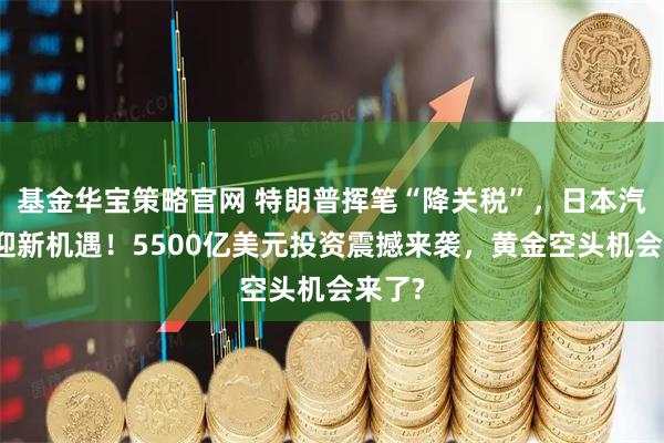 基金华宝策略官网 特朗普挥笔“降关税”，日本汽车业迎新机遇！5500亿美元投资震撼来袭，黄金空头机会来了?