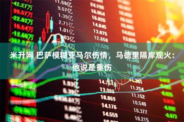 米升网 巴萨模糊亚马尔伤情，马德里隔岸观火：他说是重伤