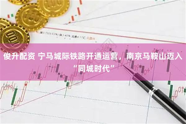 俊升配资 宁马城际铁路开通运营，南京马鞍山迈入“同城时代”