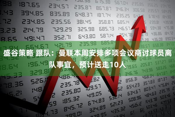 盛谷策略 跟队：曼联本周安排多项会议商讨球员离队事宜，预计送走10人